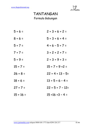 www.ibuprofesional.org
www.jarimatika.com telepon 0888 656 1773 dan 0298 326 217 41/46
TANTANGAN
Formula Gabungan
5 + 6 = 2 + 3 + 6 + 2 =
8 + 6 = 5 + 3 + 6 + 4 =
5 + 7 = 4 + 6 – 5 + 7 =
7 + 7 = 3 + 2 + 2 + 7 =
5 + 9 = 2 + 3 + 9 + 3 =
15 + 7 = 15 + 7 + 9 +2 =
26 + 8 = 22 + 4 + 13 – 5=
18 + 6 = 13 + 5 + 6 – 4 =
27 + 7 = 22 + 5 + 7 – 12=
15 + 16 = 15 +16 +3 – 4 =
 