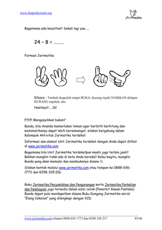 www.ibuprofesional.org
www.jarimatika.com telepon 0888 656 1773 dan 0298 326 217 43/46
Bagaimana ada kesulitan? Sekali lagi yaa…..
24 – 8 = ………
Formasi Jarimatika
Dibaca : Tambah duapuluh empat BUKA, (kurang tujuh) NAIKKAN delapan
KURANG sepuluh, oke.
Hasilnya?…..16!
Ffff! Mengasyikkan bukan?
Bunda, bila Ananda memerlukan teman agar berlatih berhitung dan
matematikanya dapat lebih bersemangat, silakan bergabung dalam
Kelompok Aktivitas Jarimatika terdekat.
Informasi dan alamat Unit Jarimatika terdekat dengan Anda dapat dilihat
di www.jarimatika.com.
Bagaimana bila Unit Jarimatika terdekatpun masih juga terlalu jauh?
Bahkan mungkin tidak ada di kota Anda berada? Kalau begitu, mungkin
Bunda yang akan memulai dan membukanya disana ☺.
Silakan kontak melalui www.jarimatika.com atau telepon ke 0888-656-
1773 dan 0298-325 016.
Buku Jarimatika Penjumlahan dan Pengurangan serta Jarimatika Perkalian
dan Pembagian juga tersedia dalam edisi cetak (Penerbit Kawan Pustaka).
Bunda dapat pula mendapatkan disana Buku Dongeng Jarimatika serial
”Elang Cekatan” yang dilengkapi dengan VCD.
 