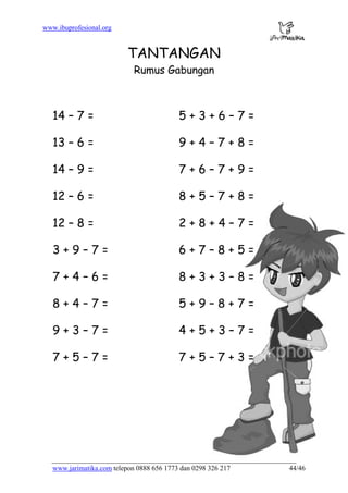 www.ibuprofesional.org
www.jarimatika.com telepon 0888 656 1773 dan 0298 326 217 44/46
TANTANGAN
Rumus Gabungan
14 – 7 = 5 + 3 + 6 – 7 =
13 – 6 = 9 + 4 – 7 + 8 =
14 – 9 = 7 + 6 – 7 + 9 =
12 – 6 = 8 + 5 – 7 + 8 =
12 – 8 = 2 + 8 + 4 – 7 =
3 + 9 – 7 = 6 + 7 – 8 + 5 =
7 + 4 – 6 = 8 + 3 + 3 – 8 =
8 + 4 – 7 = 5 + 9 – 8 + 7 =
9 + 3 – 7 = 4 + 5 + 3 – 7 =
7 + 5 – 7 = 7 + 5 – 7 + 3 =
 