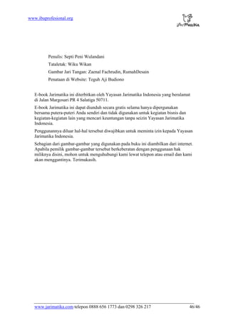 www.jarimatika.com telepon 0888 656 1773 dan 0298 326 217 46/46
www.ibuprofesional.org
Penulis: Septi Peni Wulandani
Tataletak: Wiku Wikan
Gambar Jari Tangan: Zaenal Fachrudin, RumahDesain
Penataan di Website: Teguh Aji Budiono
E-book Jarimatika ini diterbitkan oleh Yayasan Jarimatika Indonesia yang beralamat
di Jalan Margosari PR 4 Salatiga 50711.
E-book Jarimatika ini dapat diunduh secara gratis selama hanya dipergunakan
bersama putera-puteri Anda sendiri dan tidak digunakan untuk kegiatan bisnis dan
kegiatan-kegiatan lain yang mencari keuntungan tanpa seizin Yayasan Jarimatika
Indonesia.
Penggunannya diluar hal-hal tersebut diwajibkan untuk meminta izin kepada Yayasan
Jarimatika Indonesia.
Sebagian dari gambar-gambar yang digunakan pada buku ini diambilkan dari internet.
Apabila pemilik gambar-gambar tersebut berkeberatan dengan penggunaan hak
miliknya disini, mohon untuk menguhubungi kami lewat telepon atau email dan kami
akan menggantinya. Terimakasih.
 