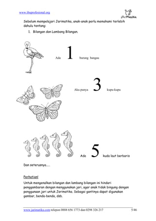 www.ibuprofesional.org
www.jarimatika.com telepon 0888 656 1773 dan 0298 326 217 5/46
Sebelum mempelajari Jarimatika, anak-anak perlu memahami terlebih
dahulu tentang:
1. Bilangan dan Lambang Bilangan.
Ada 1 burung bangau
Aku punya 3 kupu-kupu
Ada 5 kuda laut berbaris
Dan seterusnya.....
Perhatian!
Untuk mengenalkan bilangan dan lambang bilangan ini hindari
penggambaran dengan menggunakan jari, agar anak tidak bingung dengan
penggunaan jari untuk Jarimatika. Sebagai gantinya dapat digunakan
gambar, benda-benda, dsb.
 