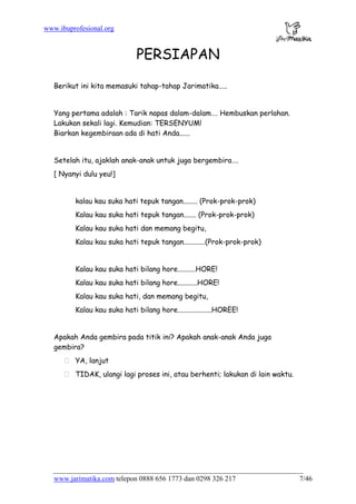 www.ibuprofesional.org
www.jarimatika.com telepon 0888 656 1773 dan 0298 326 217 7/46
PERSIAPAN
Berikut ini kita memasuki tahap-tahap Jarimatika…..
Yang pertama adalah : Tarik napas dalam-dalam…. Hembuskan perlahan.
Lakukan sekali lagi. Kemudian: TERSENYUM!
Biarkan kegembiraan ada di hati Anda......
Setelah itu, ajaklah anak-anak untuk juga bergembira….
[ Nyanyi dulu yeu!]
kalau kau suka hati tepuk tangan........ (Prok-prok-prok)
Kalau kau suka hati tepuk tangan....... (Prok-prok-prok)
Kalau kau suka hati dan memang begitu,
Kalau kau suka hati tepuk tangan............(Prok-prok-prok)
Kalau kau suka hati bilang hore..........HORE!
Kalau kau suka hati bilang hore...........HORE!
Kalau kau suka hati, dan memang begitu,
Kalau kau suka hati bilang hore...................HOREE!
Apakah Anda gembira pada titik ini? Apakah anak-anak Anda juga
gembira?
YA, lanjut
TIDAK, ulangi lagi proses ini, atau berhenti; lakukan di lain waktu.
 