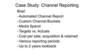 Case Study: Channel Reporting
Brief:
- Automated Channel Report
- Custom Channel Buckets
- Media Spend
- Targets vs. Actuals
- Cost per sale, acquisition & retained
- Various reporting periods
- Up to 2 years lookback
 