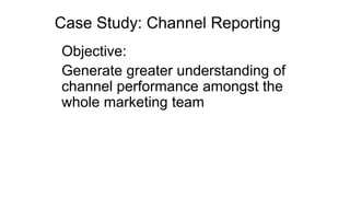 Case Study: Channel Reporting
Objective:
Generate greater understanding of
channel performance amongst the
whole marketing team
 