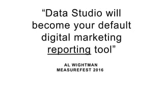 AL WIGHTMAN
MEASUREFEST 2016
“Data Studio will
become your default
digital marketing
reporting tool”
 