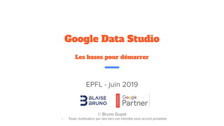 EPFL - juin 2019
© Bruno Guyot
- Toute réutilisation par des tiers est interdite sans accord préalable
Google Data Studio
Les bases pour démarrer
 