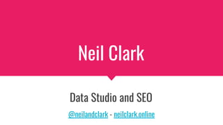 Neil Clark
Data Studio and SEO
@neilandclark - neilclark.online
 