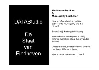 DATAStudio
De
Staat
van
Eindhoven
Het Nieuwe Instituut
&
Municipality Eindhoven
How to reformulate the relation
between the municipality and the
citizen?
Smart City | Participation Society
Two ambitious and hopeful but very
different narratives about the city and its
citizens.
Different actors, different values, different
problems, different cultures.
How to relate them to each other?
 