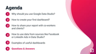 Why should you use Google Data Studio?
How to create your first dashboard?
How to share your report with co-workers
and clients?
How to use data from sources like Facebook
or LinkedIn Ads in Data Studio?
Examples of useful dashboards
Questions & Answers
Agenda
1
2
3
4
5
6
 