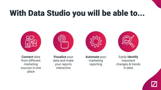 With Data Studio you will be able to...
Connect data
from different
marketing
sources in one
place
Visualize your
data and make
your reports
interactive
Automate your
marketing
reporting
Easily identify
important
changes & trends
in data
 