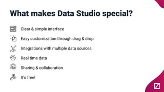 What makes Data Studio special?
Clear & simple interface
Easy customization through drag & drop
Integrations with multiple data sources
Real time data
Sharing & collaboration
It’s free!
 
