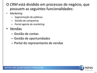 O CRM está dividido em processos de negócio, que
   possuem as seguintes funcionalidades:
 • Marketing
     – Segmentação de públicos
     – Gestão de campanhas
     – Portal agente de marketing
 • Vendas
     – Gestão de contas
     – Gestão de oportunidades
     – Portal do representante de vendas




METAS POR QUANTIDADE E PRODUTOS
                                                    103
 
