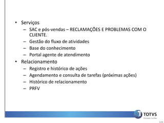 • Serviços
   – SAC e pós-vendas – RECLAMAÇÕES E PROBLEMAS COM O
     CLIENTE.
   – Gestão do fluxo de atividades
   – Base do conhecimento
   – Portal agente de atendimento
• Relacionamento
   –   Registro e histórico de ações
   –   Agendamento e consulta de tarefas (próximas ações)
   –   Histórico de relacionamento
   –   PRFV




                                                            104
 