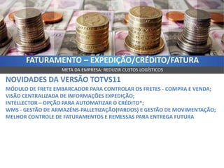 FATURAMENTO – EXPEDIÇÃO/CRÉDITO/FATURA
                  META DA EMPRESA: REDUZIR CUSTOS LOGÍSTICOS

NOVIDADES DA VERSÃO TOTVS11
MÓDULO DE FRETE EMBARCADOR PARA CONTROLAR OS FRETES - COMPRA E VENDA;
VISÃO CENTRALIZADA DE INFORMAÇÕES EXPEDIÇÃO;
INTELLECTOR – OPÇÃO PARA AUTOMATIZAR O CRÉDITO*;
WMS - GESTÃO DE ARMAZÉNS-PALLETIZAÇÃO(FARDOS) E GESTÃO DE MOVIMENTAÇÃO;
MELHOR CONTROLE DE FATURAMENTOS E REMESSAS PARA ENTREGA FUTURA
 