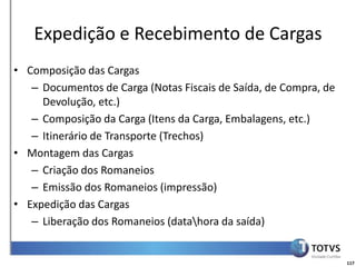 Detalhamento Funcional
   Expedição e Recebimento de Cargas
• Composição das Cargas
   – Documentos de Carga (Notas Fiscais de Saída, de Compra, de
     Devolução, etc.)
   – Composição da Carga (Itens da Carga, Embalagens, etc.)
   – Itinerário de Transporte (Trechos)
• Montagem das Cargas
   – Criação dos Romaneios
   – Emissão dos Romaneios (impressão)
• Expedição das Cargas
   – Liberação dos Romaneios (datahora da saída)


                                                                  117
 