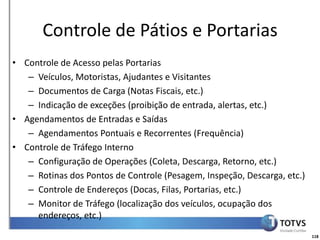 Detalhamento Funcional
       Controle de Pátios e Portarias
• Controle de Acesso pelas Portarias
   – Veículos, Motoristas, Ajudantes e Visitantes
   – Documentos de Carga (Notas Fiscais, etc.)
   – Indicação de exceções (proibição de entrada, alertas, etc.)
• Agendamentos de Entradas e Saídas
   – Agendamentos Pontuais e Recorrentes (Frequência)
• Controle de Tráfego Interno
   – Configuração de Operações (Coleta, Descarga, Retorno, etc.)
   – Rotinas dos Pontos de Controle (Pesagem, Inspeção, Descarga, etc.)
   – Controle de Endereços (Docas, Filas, Portarias, etc.)
   – Monitor de Tráfego (localização dos veículos, ocupação dos
     endereços, etc.)

                                                                          118
 