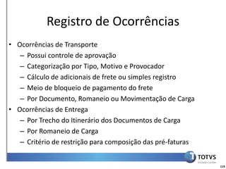 Detalhamento Funcional
           Registro de Ocorrências
• Ocorrências de Transporte
   – Possui controle de aprovação
   – Categorização por Tipo, Motivo e Provocador
   – Cálculo de adicionais de frete ou simples registro
   – Meio de bloqueio de pagamento do frete
   – Por Documento, Romaneio ou Movimentação de Carga
• Ocorrências de Entrega
   – Por Trecho do Itinerário dos Documentos de Carga
   – Por Romaneio de Carga
   – Critério de restrição para composição das pré-faturas


                                                             119
 