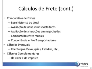 Detalhamento Funcional
           Cálculos de Frete (cont.)
• Comparativo de Fretes
   – Base histórica ou atual
   – Avaliação de novos transportadores
   – Avaliação de alterações em negociações
   – Comparação entre modais
   – Concorrência entre Transportadores
• Cálculos Eventuais
   – Reentregas, Devoluções, Estadias, etc.
• Cálculos Complementares
   – De valor e de imposto


                                                    123
 