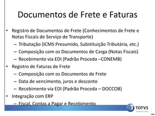 Detalhamento Funcional
     Documentos de Frete e Faturas
• Registro de Documentos de Frete (Conhecimentos de Frete e
  Notas Fiscais de Serviço de Transporte)
   – Tributação (ICMS Presumido, Substituição Tributária, etc.)
   – Composição com os Documentos de Carga (Notas Fiscais)
   – Recebimento via EDI (Padrão Proceda –CONEMB)
• Registro de Faturas de Frete
   – Composição com os Documentos de Frete
   – Data de vencimento, juros e desconto
   – Recebimento via EDI (Padrão Proceda – DOCCOB)
• Integração com ERP
   – Fiscal, Contas a Pagar e Recebimento
                                                                  124
 