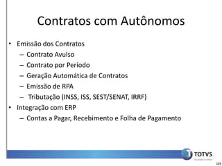 Detalhamento Funcional
        Contratos com Autônomos
• Emissão dos Contratos
   – Contrato Avulso
   – Contrato por Período
   – Geração Automática de Contratos
   – Emissão de RPA
   – Tributação (INSS, ISS, SEST/SENAT, IRRF)
• Integração com ERP
   – Contas a Pagar, Recebimento e Folha de Pagamento




                                                        125
 