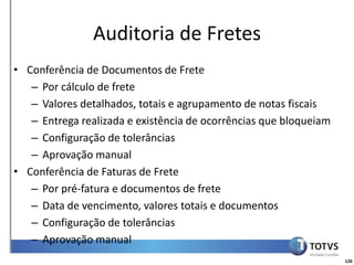 Detalhamento Funcional
                Auditoria de Fretes
• Conferência de Documentos de Frete
   – Por cálculo de frete
   – Valores detalhados, totais e agrupamento de notas fiscais
   – Entrega realizada e existência de ocorrências que bloqueiam
   – Configuração de tolerâncias
   – Aprovação manual
• Conferência de Faturas de Frete
   – Por pré-fatura e documentos de frete
   – Data de vencimento, valores totais e documentos
   – Configuração de tolerâncias
   – Aprovação manual
                                                                   126
 