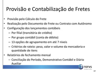 Detalhamento Funcional
 Provisão e Contabilização de Fretes
• Provisão pelo Cálculo do Frete
• Realização pelo Documento de Frete ou Contrato com Autônomo
• Configuração dos lançamentos contábeis
   – Por filial (transitória de crédito)
   – Por grupo contábil (conta de débito)
   – 13 opções de agrupamento em até 7 níveis
   – Critérios de rateio: peso, valor e volume da mercadoria e
     quantidade de itens
• Relatórios de fechamento mensal
   – Conciliação do Período, Demonstrativo Contábil e Diário
     Auxiliar

                                                                 127
 