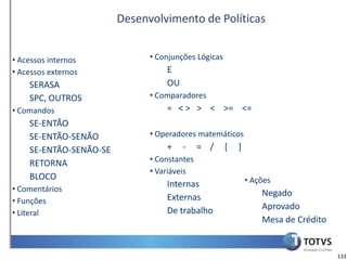 Desenvolvimento de Políticas


• Acessos internos            • Conjunções Lógicas
• Acessos externos                E
    SERASA                        OU
    SPC, OUTROS               • Comparadores
• Comandos                        = < > > < >= <=
    SE-ENTÃO
    SE-ENTÃO-SENÃO            • Operadores matemáticos
    SE-ENTÃO-SENÃO-SE             +    -     = /     [   ]
    RETORNA                   • Constantes
                              • Variáveis
    BLOCO                                                    • Ações
• Comentários
                                  Internas
                                  Externas                       Negado
• Funções
                                  De trabalho                    Aprovado
• Literal
                                                                 Mesa de Crédito


                                                                                   133
 