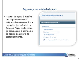 Segurança por estabelecimento

• A partir de agora é possível
  restringir o acesso das
  informações nas consultas e
  relatórios dos módulos de
  Contas a Pagar e a Receber
  de acordo com a permissão
  do acesso do usuário ao
  estabelecimento.




MELHORIAS DE RESTRIÇÕES DE ACESSO
                                                   37
 