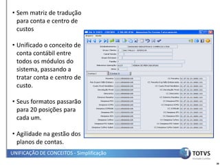 • Sem matriz de tradução
  para conta e centro de
  custos

• Unificado o conceito de
  conta contábil entre
  todos os módulos do
  sistema, passando a
  tratar conta e centro de
  custo.

• Seus formatos passarão
  para 20 posições para
  cada um.

• Agilidade na gestão dos
  planos de contas.
UNIFICAÇÃO DE CONCEITOS - Simplificação
                                          38
 