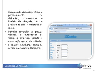 • Cadastro de Visitantes: efetua o
  gerenciamento                 de
  visitantes,    controlando     o
  horário de chegada, horário
  previsto de saída e o horário de
  saída.
• Permite controlar a pessoa
  visitada, o autorizador da
  visita, a empresa, veículo e
  observações gerais do visitante.
• É possível selecionar perfis de
  acesso previamente liberados.




CONTROLE DE ACESSOS
                                     55
 