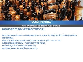 MANUFATURA
                 META DA EMPRESA: CONTROLAR PARA OTIMIZAR

NOVIDADES DA VERSÃO TOTVS11
IMPLEMENTAÇÃO APS – PLANEJAMENTO DE LINHA DE PRODUÇÃO CONSIDERANDO
RESTRIÇÕES;
INDICADORES ATIVOS PARA O GESTOR DE PRODUÇÃO – OEE – SFC;
INTEGRAÇÃO COM ECM – WORKFLOW DE ITENS;
SEGURANÇA POR ESTABELECIMENTO;
MELHORIAS NA APURAÇÃO DE CUSTOS;
 