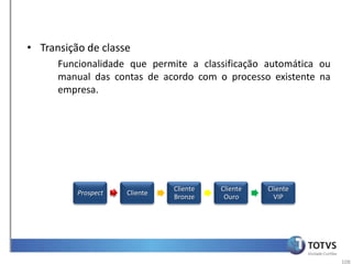• Transição de classe
      Funcionalidade que permite a classificação automática ou
      manual das contas de acordo com o processo existente na
      empresa.




                               Cliente   Cliente   Cliente
          Prospect   Cliente
                               Bronze     Ouro       VIP




                                                                 108
 