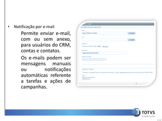 • Notificação por e-mail
      Permite enviar e-mail,
      com ou sem anexo,
      para usuários do CRM,
      contas e contatos.
      Os e-mails podem ser
      mensagens manuais
      ou         notificações
      automáticas referente
      a tarefas e ações de
      campanhas.




                                113
 