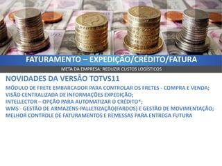 FATURAMENTO – EXPEDIÇÃO/CRÉDITO/FATURA
                  META DA EMPRESA: REDUZIR CUSTOS LOGÍSTICOS

NOVIDADES DA VERSÃO TOTVS11
MÓDULO DE FRETE EMBARCADOR PARA CONTROLAR OS FRETES - COMPRA E VENDA;
VISÃO CENTRALIZADA DE INFORMAÇÕES EXPEDIÇÃO;
INTELLECTOR – OPÇÃO PARA AUTOMATIZAR O CRÉDITO*;
WMS - GESTÃO DE ARMAZÉNS-PALLETIZAÇÃO(FARDOS) E GESTÃO DE MOVIMENTAÇÃO;
MELHOR CONTROLE DE FATURAMENTOS E REMESSAS PARA ENTREGA FUTURA
 