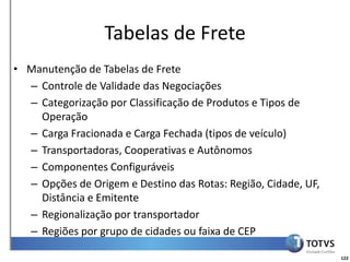 Detalhamento Funcional
                  Tabelas de Frete
• Manutenção de Tabelas de Frete
  – Controle de Validade das Negociações
  – Categorização por Classificação de Produtos e Tipos de
    Operação
  – Carga Fracionada e Carga Fechada (tipos de veículo)
  – Transportadoras, Cooperativas e Autônomos
  – Componentes Configuráveis
  – Opções de Origem e Destino das Rotas: Região, Cidade, UF,
    Distância e Emitente
  – Regionalização por transportador
  – Regiões por grupo de cidades ou faixa de CEP

                                                                122
 