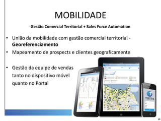 Mobilidade
                       MOBILIDADE
           Gestão Comercial Territorial + Sales Force Automation

• União da mobilidade com gestão comercial territorial -
  Georeferenciamento
• Mapeamento de prospects e clientes geograficamente

• Gestão da equipe de vendas
  tanto no dispositivo móvel
  quanto no Portal




                                                                   19
 