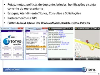 • Rotas, metas, políticas de desconto, brindes, bonificações e conta
  corrente do representante
• Estoque, Atendimento,Títulos, Consultas e Solicitações
• Rastreamento via GPS
• Porte: Android, Iphone iOS, WindowsMobile, BlackBerry OS e Palm OS




       mobile




VISÃO MOBILE
                                                                       21
 