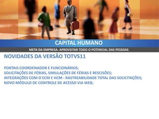 CAPITAL HUMANO
            META DA EMPRESA: APROVEITAR TODO O POTENCIAL DAS PESSOAS

NOVIDADES DA VERSÃO TOTVS11
PORTAIS COORDENADOR E FUNCIONÁRIOS;
SOLICITAÇÕES DE FÉRIAS, SIMULAÇÕES DE FÉRIAS E RESCISÕES;
INTEGRAÇÕES COM O ECM E HCM - RASTREABILIDADE TOTAL DAS SOLICITAÇÕES;
NOVO MÓDULO DE CONTROLE DE ACESSO VIA WEB;
 