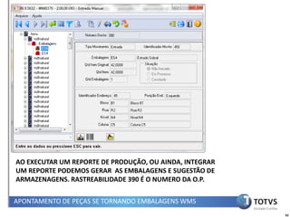 AO EXECUTAR UM REPORTE DE PRODUÇÃO, OU AINDA, INTEGRAR
UM REPORTE PODEMOS GERAR AS EMBALAGENS E SUGESTÃO DE
ARMAZENAGENS. RASTREABILIDADE 390 É O NUMERO DA O.P.


APONTAMENTO DE PEÇAS SE TORNANDO EMBALAGENS WMS
                                                         62
 