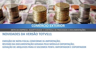 COMÉRCIO EXTERIOR
      META DA EMPRESA: ASSERTIVIDADE E CONTROLE DE PROCESSOS E DOCUMENTAÇÕES

NOVIDADES DA VERSÃO TOTVS11
EMISSÃO DE NOTA FISCAL CONFORME DI-IMPORTAÇÃO;
REVISÃO DA DOCUMENTAÇÃO GERADA PELO MÓDULO EXPORTAÇÃO;
GERAÇÃO DE ARQUIVOS PARA O SISCOMEX PERFIL IMPORTADOR E EXPORTADOR
 
