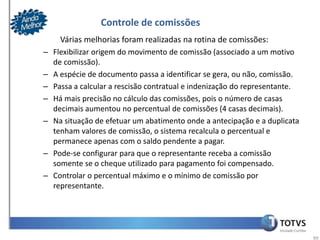 Controle de comissões
    Várias melhorias foram realizadas na rotina de comissões:
– Flexibilizar origem do movimento de comissão (associado a um motivo
  de comissão).
– A espécie de documento passa a identificar se gera, ou não, comissão.
– Passa a calcular a rescisão contratual e indenização do representante.
– Há mais precisão no cálculo das comissões, pois o número de casas
  decimais aumentou no percentual de comissões (4 casas decimais).
– Na situação de efetuar um abatimento onde a antecipação e a duplicata
  tenham valores de comissão, o sistema recalcula o percentual e
  permanece apenas com o saldo pendente a pagar.
– Pode-se configurar para que o representante receba a comissão
  somente se o cheque utilizado para pagamento foi compensado.
– Controlar o percentual máximo e o mínimo de comissão por
  representante.




                                                                           99
 