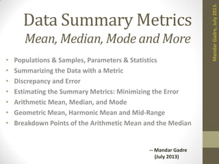 Data Summary Metrics
Mean, Median, Mode and More
• Populations & Samples, Parameters & Statistics
• Summarizing the Data with a Metric
• Discrepancy and Error
• Estimating the Summary Metrics: Minimizing the Error
• Arithmetic Mean, Median, and Mode
• Geometric Mean, Harmonic Mean and Mid-Range
• Breakdown Points of the Arithmetic Mean and the Median
MandarGadre,July2013.
-- Mandar Gadre
(July 2013)
 