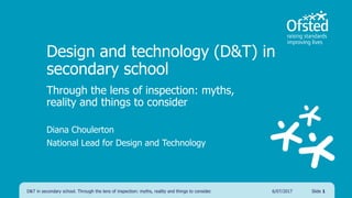Design and technology (D&T) in
secondary school
Through the lens of inspection: myths,
reality and things to consider
Diana Choulerton
National Lead for Design and Technology
D&T in secondary school. Through the lens of inspection: myths, reality and things to consider. Slide 16/07/2017
 