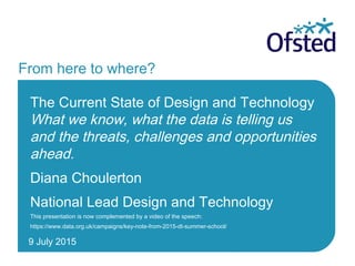 9 July 2015
From here to where?
The Current State of Design and Technology
What we know, what the data is telling us
and the threats, challenges and opportunities
ahead.
Diana Choulerton
National Lead Design and Technology
This presentation is now complemented by a video of the speech:
https://www.data.org.uk/campaigns/key-note-from-2015-dt-summer-school/
 