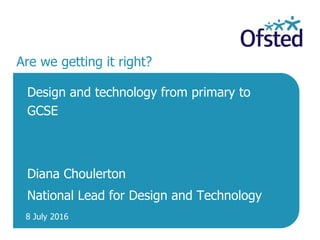 8 July 2016
Are we getting it right?
Design and technology from primary to
GCSE
Diana Choulerton
National Lead for Design and Technology
 