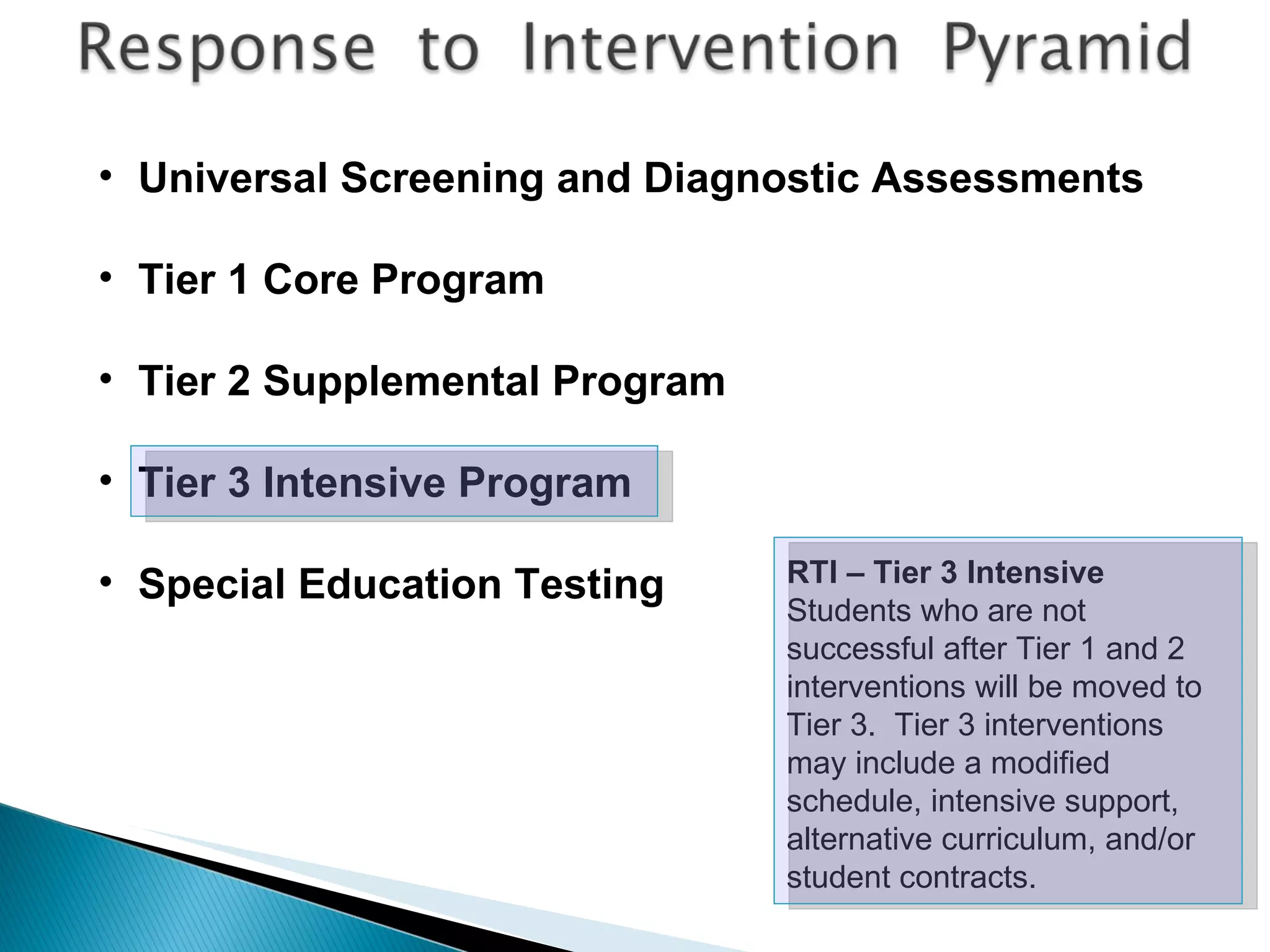 RTI – Tier 3 Intensive Students who are not successful after Tier 1 and 2 interventions will be moved to Tier 3.  Tier 3 interventions may include a modified schedule, intensive support, alternative curriculum, and/or student contracts. Universal Screening and Diagnostic Assessments Tier 1 Core Program Tier 2 Supplemental Program Tier 3 Intensive Program Special Education Testing 