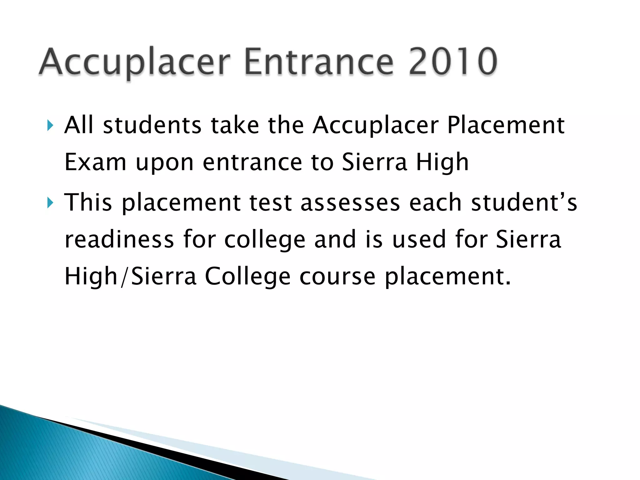 All students take the Accuplacer Placement Exam upon entrance to Sierra High This placement test assesses each student’s readiness for college and is used for Sierra High/Sierra College course placement. 