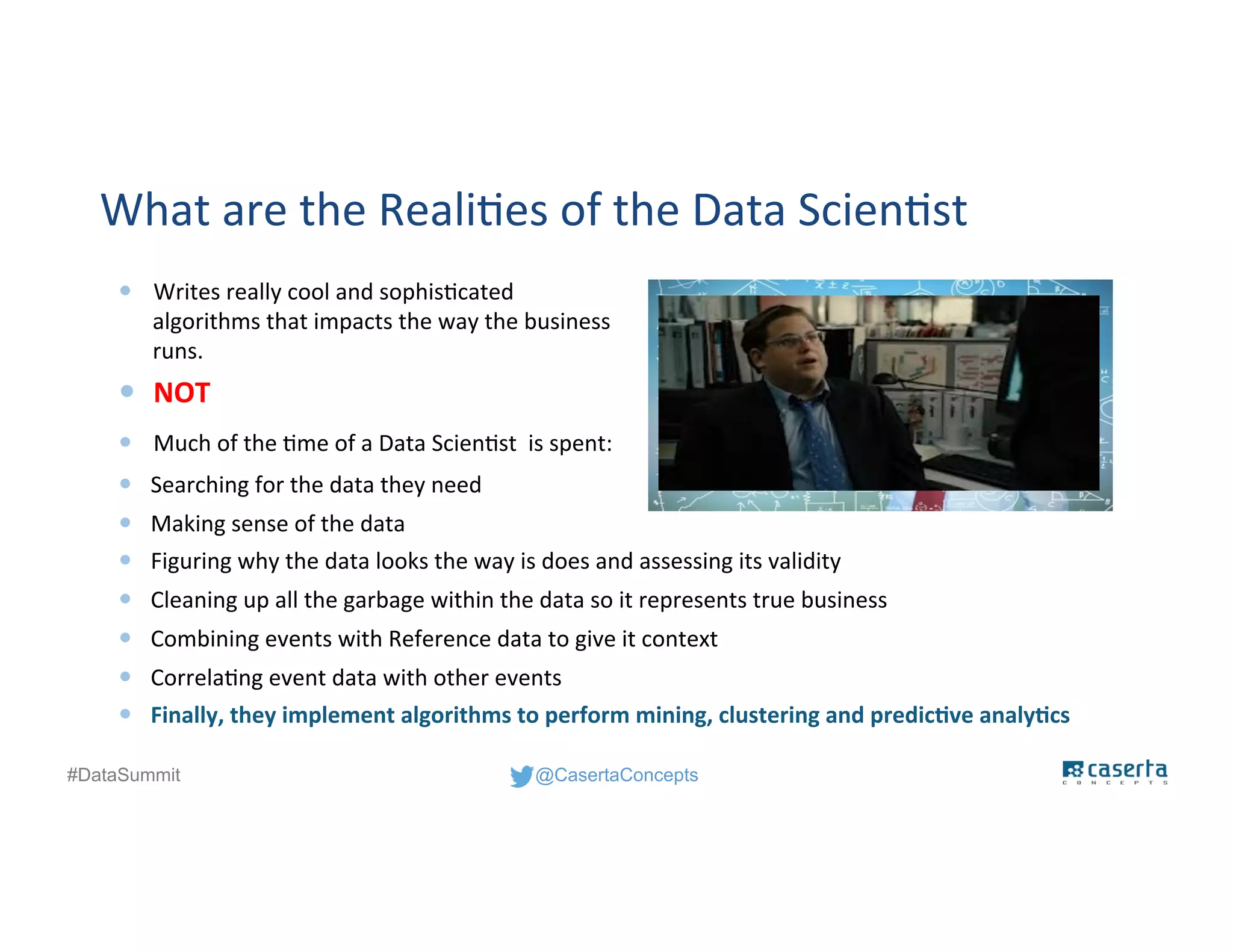 @CasertaConcepts#DataSummit
What are the Realities of the Data Scientist
— Searching for the data they need
— Making sense of the data
— Figuring why the data looks the way is does and assessing its validity
— Cleaning up all the garbage within the data so it represents true business
— Combining events with Reference data to give it context
— Correlating event data with other events
— Finally, they implement algorithms to perform mining, clustering and predictive analytics
— Writes really cool and sophisticated
algorithms that impacts the way the business
runs.
— Much of the time of a Data Scientist is spent:
— NOT
 