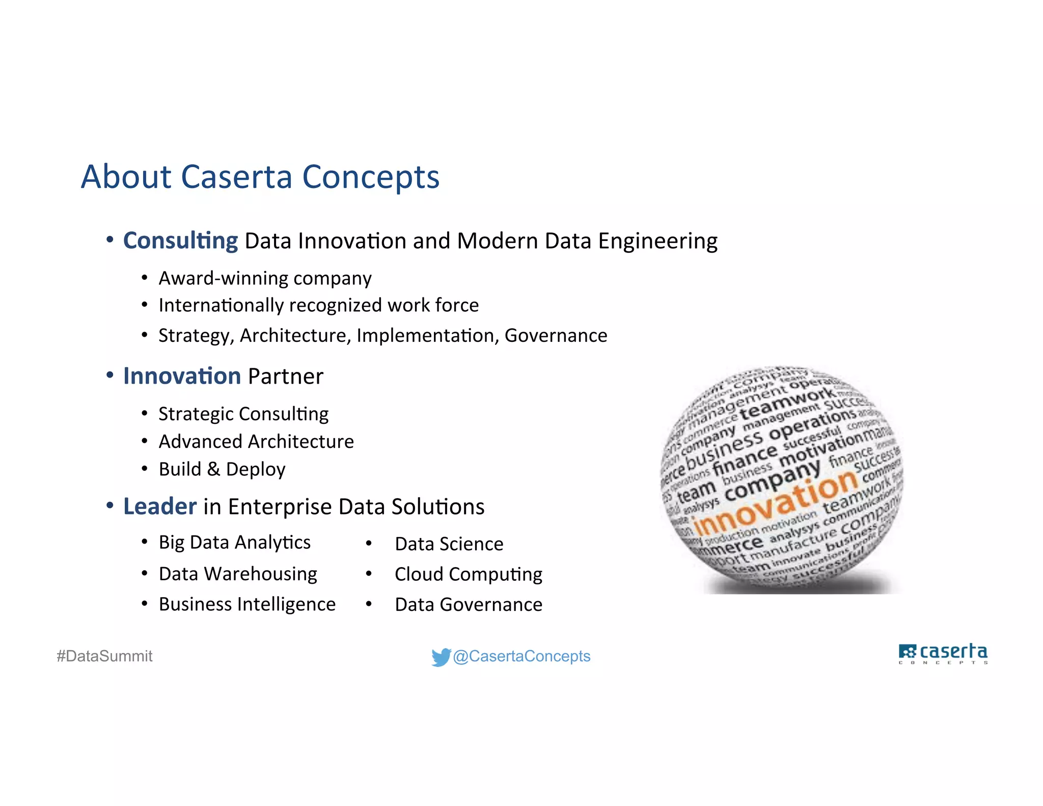 @CasertaConcepts#DataSummit
About Caserta Concepts
• Consulting Data Innovation and Modern Data Engineering
• Award-winning company
• Internationally recognized work force
• Strategy, Architecture, Implementation, Governance
• Innovation Partner
• Strategic Consulting
• Advanced Architecture
• Build & Deploy
• Leader in Enterprise Data Solutions
• Big Data Analytics
• Data Warehousing
• Business Intelligence
• Data Science
• Cloud Computing
• Data Governance
 