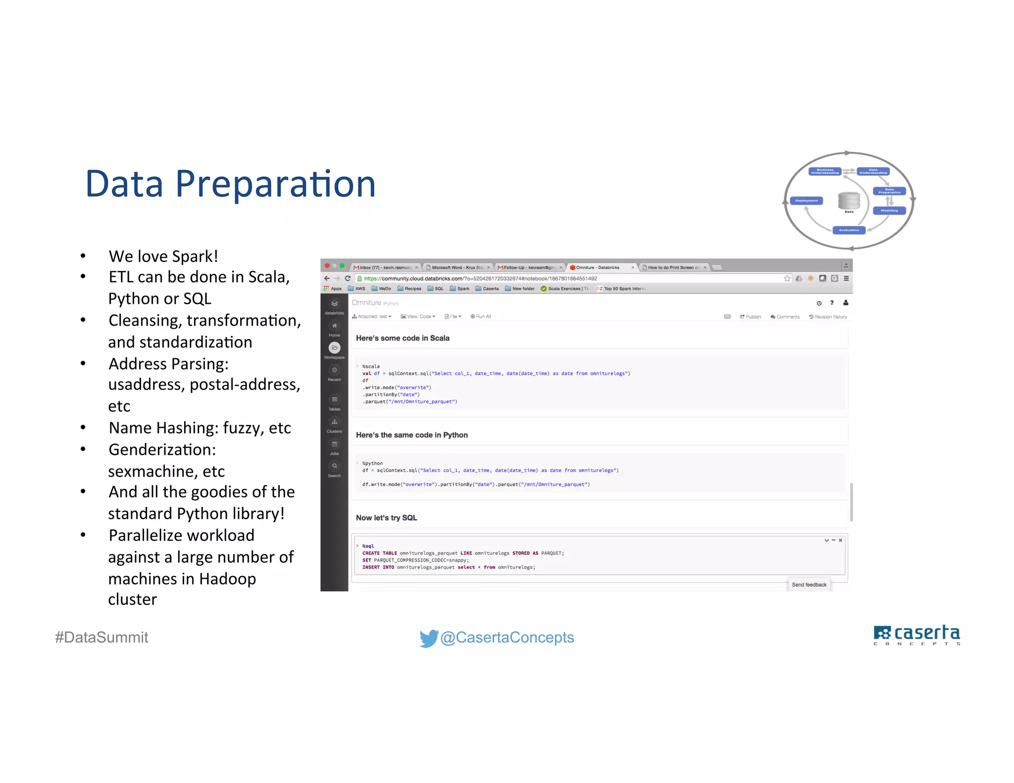 @CasertaConcepts#DataSummit
Data Preparation
• We love Spark!
• ETL can be done in Scala,
Python or SQL
• Cleansing, transformation,
and standardization
• Address Parsing:
usaddress, postal-address,
etc
• Name Hashing: fuzzy, etc
• Genderization:
sexmachine, etc
• And all the goodies of the
standard Python library!
• Parallelize workload
against a large number of
machines in Hadoop
cluster
 